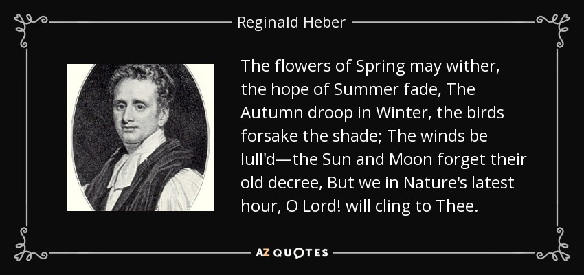 The flowers of Spring may wither, the hope of Summer fade, The Autumn droop in Winter, the birds forsake the shade; The winds be lull'd—the Sun and Moon forget their old decree, But we in Nature's latest hour, O Lord! will cling to Thee. - Reginald Heber