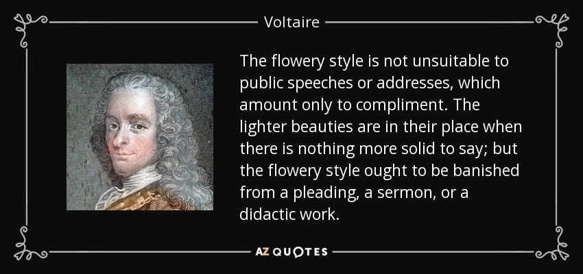 The flowery style is not unsuitable to public speeches or addresses, which amount only to compliment. The lighter beauties are in their place when there is nothing more solid to say; but the flowery style ought to be banished from a pleading, a sermon, or a didactic work. - Voltaire
