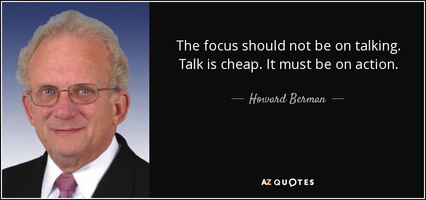The focus should not be on talking. Talk is cheap. It must be on action. - Howard Berman