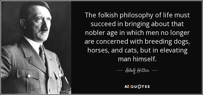 The folkish philosophy of life must succeed in bringing about that nobler age in which men no longer are concerned with breeding dogs, horses, and cats, but in elevating man himself. - Adolf Hitler