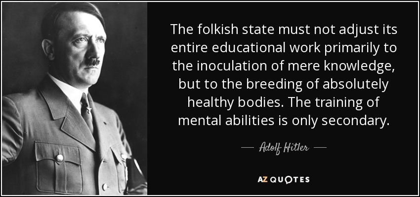 The folkish state must not adjust its entire educational work primarily to the inoculation of mere knowledge, but to the breeding of absolutely healthy bodies. The training of mental abilities is only secondary. - Adolf Hitler
