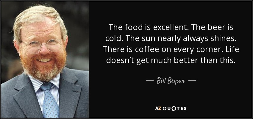 The food is excellent. The beer is cold. The sun nearly always shines. There is coffee on every corner. Life doesn’t get much better than this. - Bill Bryson