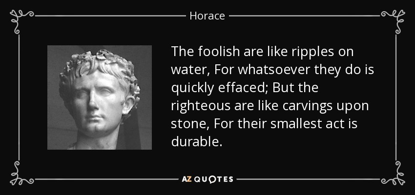 The foolish are like ripples on water, For whatsoever they do is quickly effaced; But the righteous are like carvings upon stone, For their smallest act is durable. - Horace