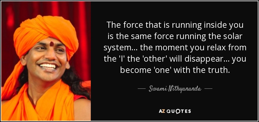 The force that is running inside you is the same force running the solar system... the moment you relax from the 'I' the 'other' will disappear... you become 'one' with the truth. - Swami Nithyananda