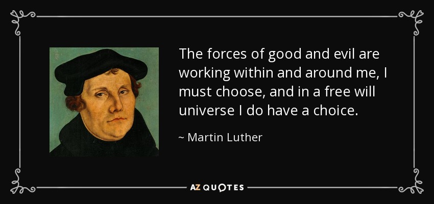 The forces of good and evil are working within and around me, I must choose, and in a free will universe I do have a choice. - Martin Luther
