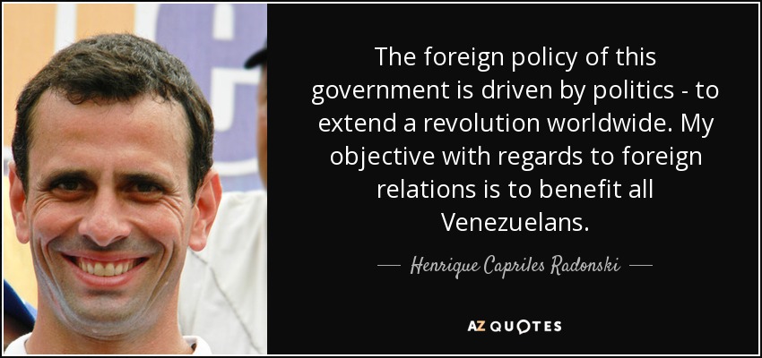 The foreign policy of this government is driven by politics - to extend a revolution worldwide. My objective with regards to foreign relations is to benefit all Venezuelans. - Henrique Capriles Radonski
