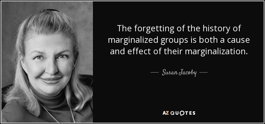The forgetting of the history of marginalized groups is both a cause and effect of their marginalization. - Susan Jacoby