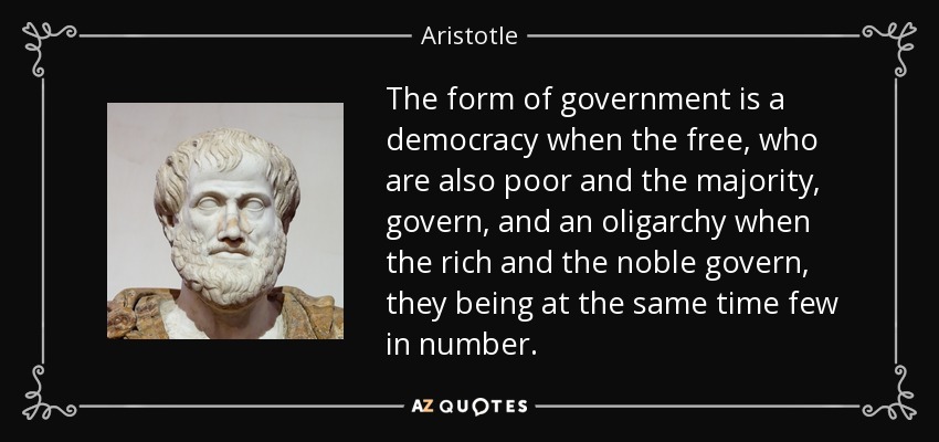 The form of government is a democracy when the free, who are also poor and the majority, govern, and an oligarchy when the rich and the noble govern, they being at the same time few in number. - Aristotle