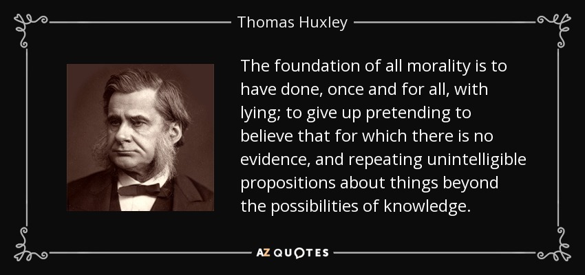 The foundation of all morality is to have done, once and for all, with lying; to give up pretending to believe that for which there is no evidence, and repeating unintelligible propositions about things beyond the possibilities of knowledge. - Thomas Huxley