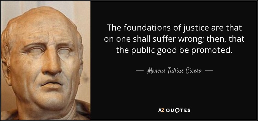 The foundations of justice are that on one shall suffer wrong; then, that the public good be promoted. - Marcus Tullius Cicero
