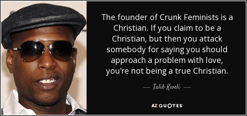 The founder of Crunk Feminists is a Christian. If you claim to be a Christian, but then you attack somebody for saying you should approach a problem with love, you're not being a true Christian. - Talib Kweli