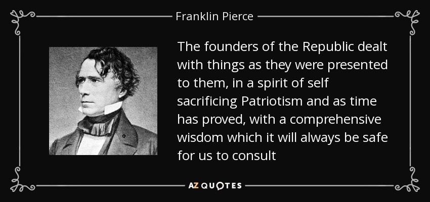 The founders of the Republic dealt with things as they were presented to them, in a spirit of self sacrificing Patriotism and as time has proved, with a comprehensive wisdom which it will always be safe for us to consult - Franklin Pierce