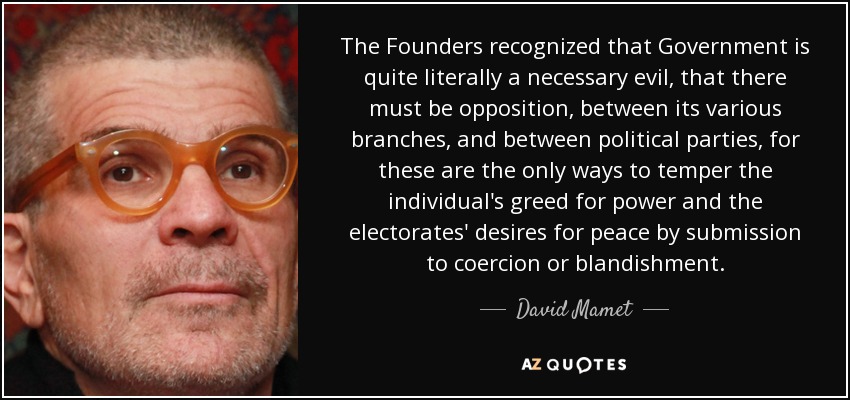 The Founders recognized that Government is quite literally a necessary evil, that there must be opposition, between its various branches, and between political parties, for these are the only ways to temper the individual's greed for power and the electorates' desires for peace by submission to coercion or blandishment. - David Mamet