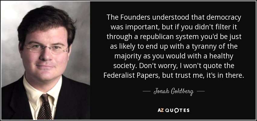 The Founders understood that democracy was important, but if you didn't filter it through a republican system you'd be just as likely to end up with a tyranny of the majority as you would with a healthy society. Don't worry, I won't quote the Federalist Papers, but trust me, it's in there. - Jonah Goldberg
