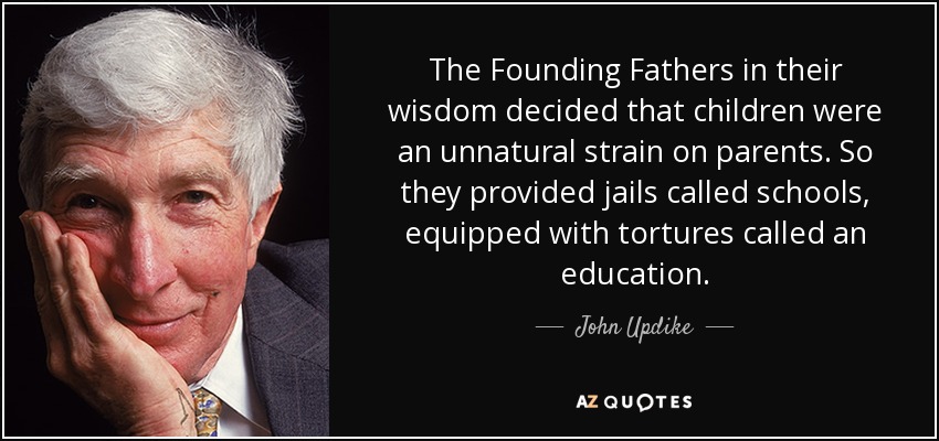 The Founding Fathers in their wisdom decided that children were an unnatural strain on parents. So they provided jails called schools, equipped with tortures called an education. - John Updike