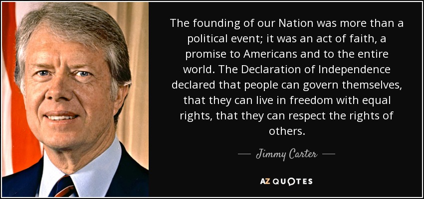 The founding of our Nation was more than a political event; it was an act of faith, a promise to Americans and to the entire world. The Declaration of Independence declared that people can govern themselves, that they can live in freedom with equal rights, that they can respect the rights of others. - Jimmy Carter