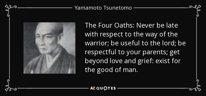 The Four Oaths: Never be late with respect to the way of the warrior; be useful to the lord; be respectful to your parents; get beyond love and grief: exist for the good of man. - Yamamoto Tsunetomo