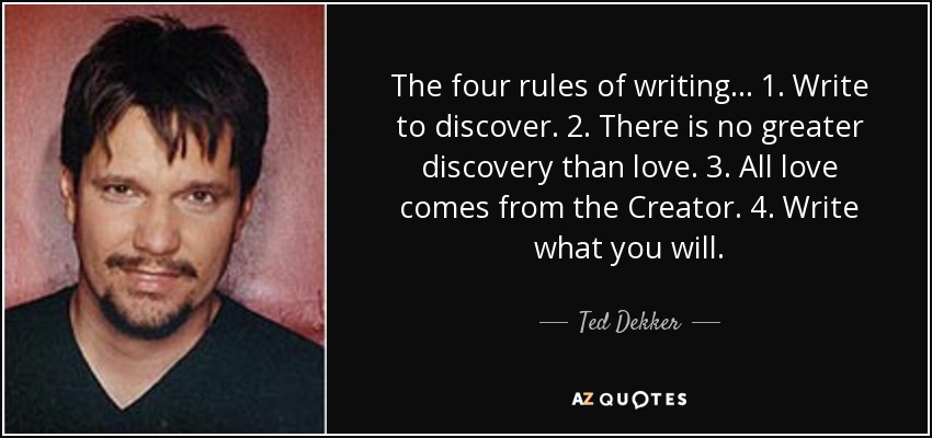 The four rules of writing... 1. Write to discover. 2. There is no greater discovery than love. 3. All love comes from the Creator. 4. Write what you will. - Ted Dekker