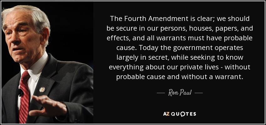 The Fourth Amendment is clear; we should be secure in our persons, houses, papers, and effects, and all warrants must have probable cause. Today the government operates largely in secret, while seeking to know everything about our private lives - without probable cause and without a warrant. - Ron Paul
