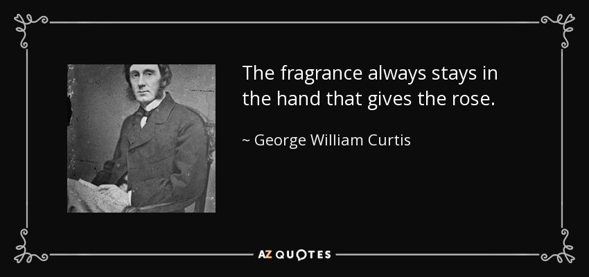 The fragrance always stays in the hand that gives the rose. - George William Curtis