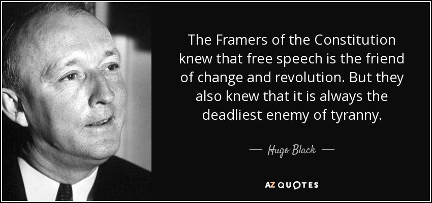 The Framers of the Constitution knew that free speech is the friend of change and revolution. But they also knew that it is always the deadliest enemy of tyranny. - Hugo Black