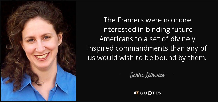 The Framers were no more interested in binding future Americans to a set of divinely inspired commandments than any of us would wish to be bound by them. - Dahlia Lithwick
