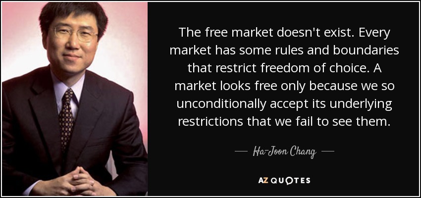 The free market doesn't exist. Every market has some rules and boundaries that restrict freedom of choice. A market looks free only because we so unconditionally accept its underlying restrictions that we fail to see them. - Ha-Joon Chang
