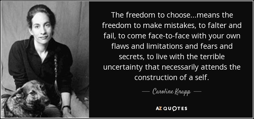 The freedom to choose...means the freedom to make mistakes, to falter and fail, to come face-to-face with your own flaws and limitations and fears and secrets, to live with the terrible uncertainty that necessarily attends the construction of a self. - Caroline Knapp