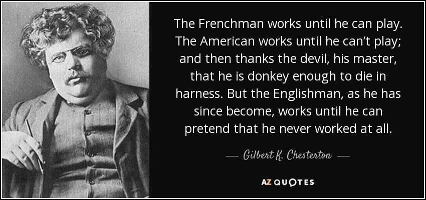 The Frenchman works until he can play. The American works until he can’t play; and then thanks the devil, his master, that he is donkey enough to die in harness. But the Englishman, as he has since become, works until he can pretend that he never worked at all. - Gilbert K. Chesterton