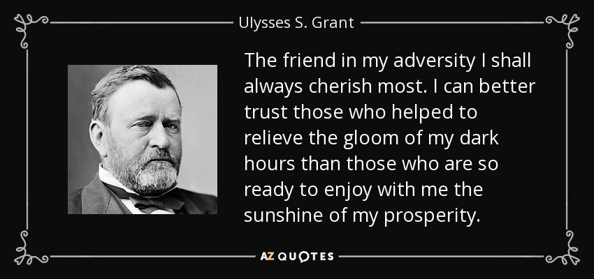 The friend in my adversity I shall always cherish most. I can better trust those who helped to relieve the gloom of my dark hours than those who are so ready to enjoy with me the sunshine of my prosperity. - Ulysses S. Grant