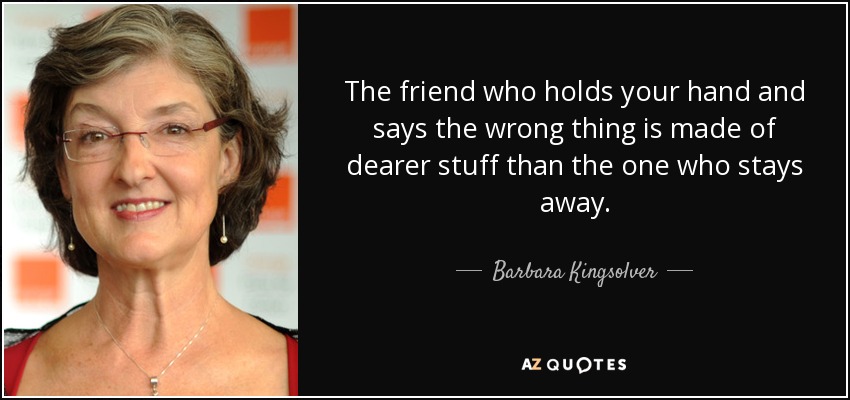 The friend who holds your hand and says the wrong thing is made of dearer stuff than the one who stays away. - Barbara Kingsolver
