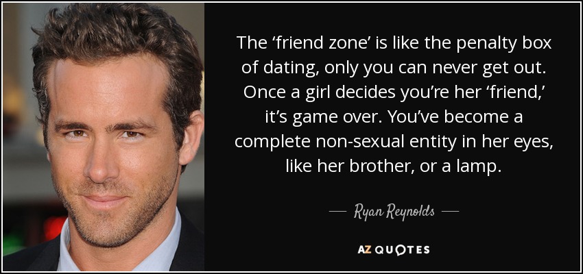 The ‘friend zone’ is like the penalty box of dating, only you can never get out. Once a girl decides you’re her ‘friend,’ it’s game over. You’ve become a complete non-sexual entity in her eyes, like her brother, or a lamp. - Ryan Reynolds