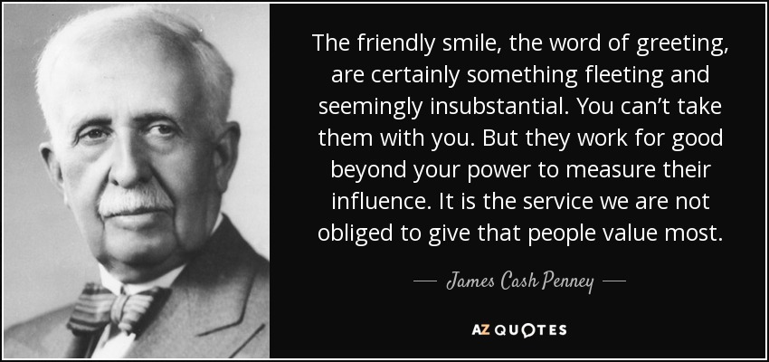 The friendly smile, the word of greeting, are certainly something fleeting and seemingly insubstantial. You can’t take them with you. But they work for good beyond your power to measure their influence. It is the service we are not obliged to give that people value most. - James Cash Penney