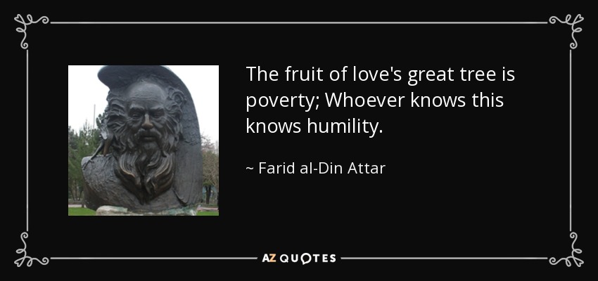 The fruit of love's great tree is poverty; Whoever knows this knows humility. - Farid al-Din Attar
