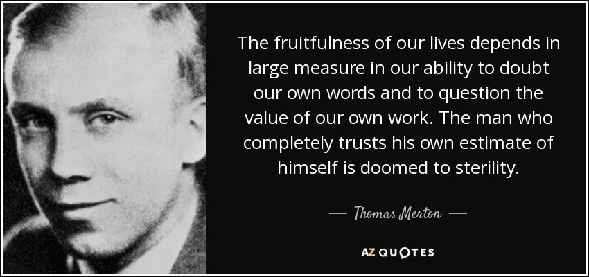 The fruitfulness of our lives depends in large measure in our ability to doubt our own words and to question the value of our own work. The man who completely trusts his own estimate of himself is doomed to sterility. - Thomas Merton