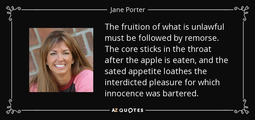 The fruition of what is unlawful must be followed by remorse. The core sticks in the throat after the apple is eaten, and the sated appetite loathes the interdicted pleasure for which innocence was bartered. - Jane Porter
