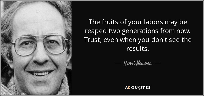 The fruits of your labors may be reaped two generations from now. Trust, even when you don't see the results. - Henri Nouwen