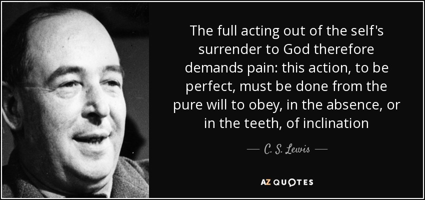 The full acting out of the self's surrender to God therefore demands pain: this action, to be perfect, must be done from the pure will to obey, in the absence, or in the teeth, of inclination - C. S. Lewis