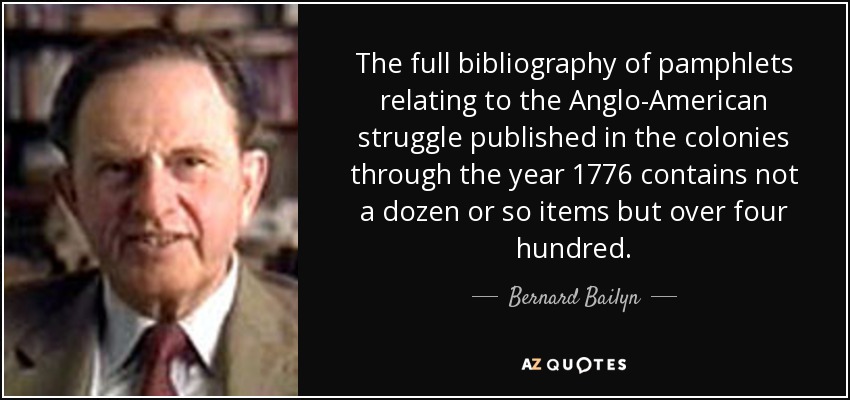 The full bibliography of pamphlets relating to the Anglo-American struggle published in the colonies through the year 1776 contains not a dozen or so items but over four hundred. - Bernard Bailyn