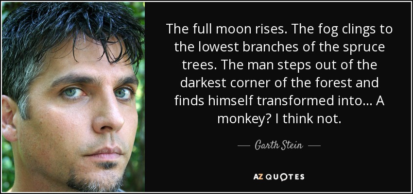 The full moon rises. The fog clings to the lowest branches of the spruce trees. The man steps out of the darkest corner of the forest and finds himself transformed into... A monkey? I think not. - Garth Stein