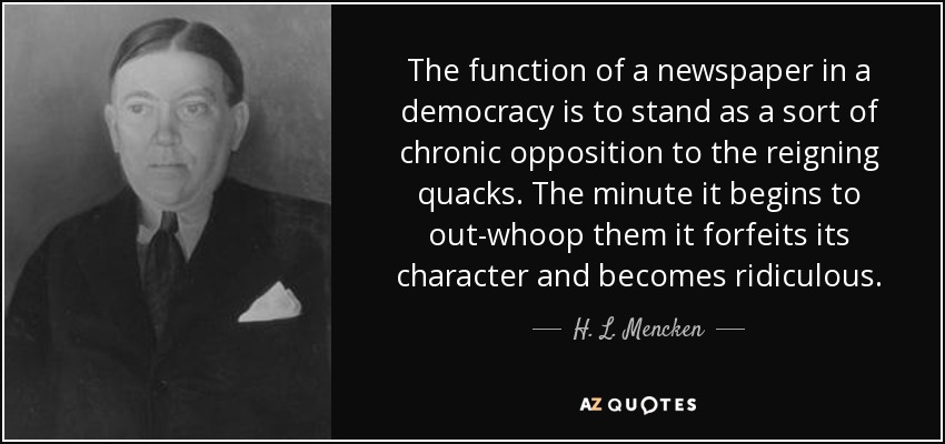 The function of a newspaper in a democracy is to stand as a sort of chronic opposition to the reigning quacks. The minute it begins to out-whoop them it forfeits its character and becomes ridiculous. - H. L. Mencken
