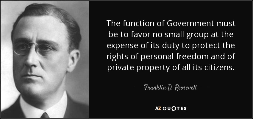 The function of Government must be to favor no small group at the expense of its duty to protect the rights of personal freedom and of private property of all its citizens. - Franklin D. Roosevelt