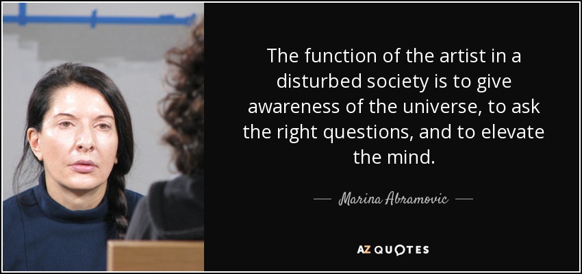 The function of the artist in a disturbed society is to give awareness of the universe, to ask the right questions, and to elevate the mind. - Marina Abramovic