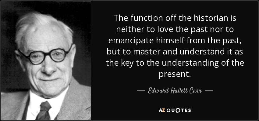 The function off the historian is neither to love the past nor to emancipate himself from the past, but to master and understand it as the key to the understanding of the present. - Edward Hallett Carr