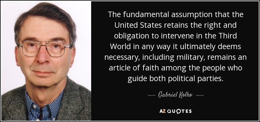 The fundamental assumption that the United States retains the right and obligation to intervene in the Third World in any way it ultimately deems necessary, including military, remains an article of faith among the people who guide both political parties. - Gabriel Kolko