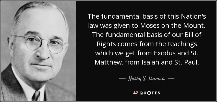 The fundamental basis of this Nation's law was given to Moses on the Mount. The fundamental basis of our Bill of Rights comes from the teachings which we get from Exodus and St. Matthew, from Isaiah and St. Paul. - Harry S. Truman