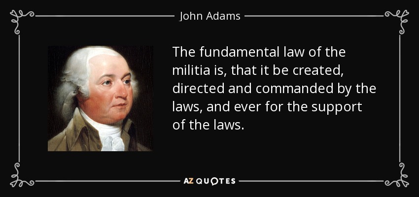 The fundamental law of the militia is, that it be created, directed and commanded by the laws, and ever for the support of the laws. - John Adams