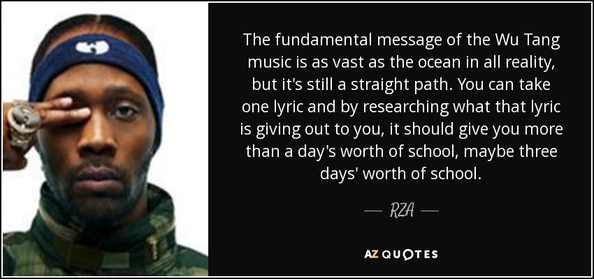 The fundamental message of the Wu Tang music is as vast as the ocean in all reality, but it's still a straight path. You can take one lyric and by researching what that lyric is giving out to you, it should give you more than a day's worth of school, maybe three days' worth of school. - RZA