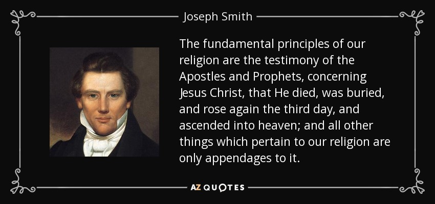 The fundamental principles of our religion are the testimony of the Apostles and Prophets, concerning Jesus Christ, that He died, was buried, and rose again the third day, and ascended into heaven; and all other things which pertain to our religion are only appendages to it. - Joseph Smith, Jr.