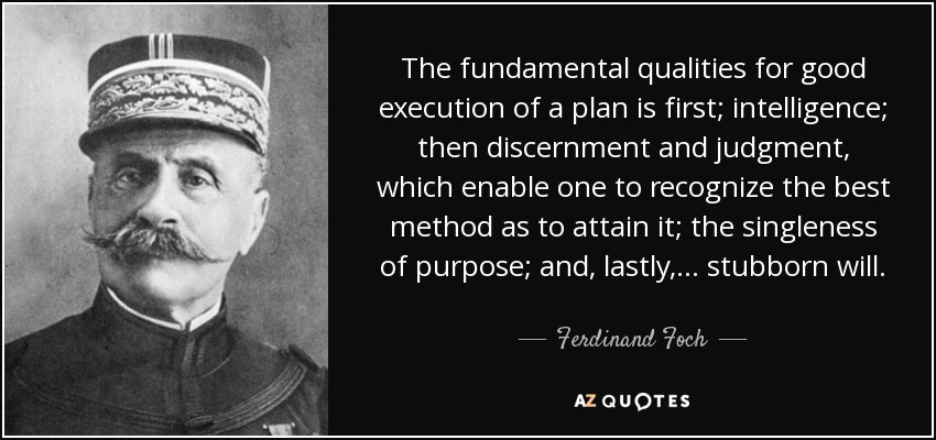 The fundamental qualities for good execution of a plan is first; intelligence; then discernment and judgment, which enable one to recognize the best method as to attain it; the singleness of purpose; and, lastly, . . . stubborn will. - Ferdinand Foch